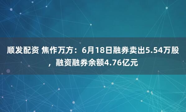 顺发配资 焦作万方：6月18日融券卖出5.54万股，融资融券余额4.76亿元