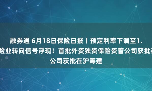 融券通 6月18日保险日报丨预定利率下调至1.5%，保险业转向信号浮现！首批外资独资保险资管公司获批在沪筹建
