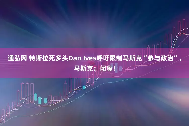 通弘网 特斯拉死多头Dan Ives呼吁限制马斯克“参与政治”，马斯克：闭嘴！