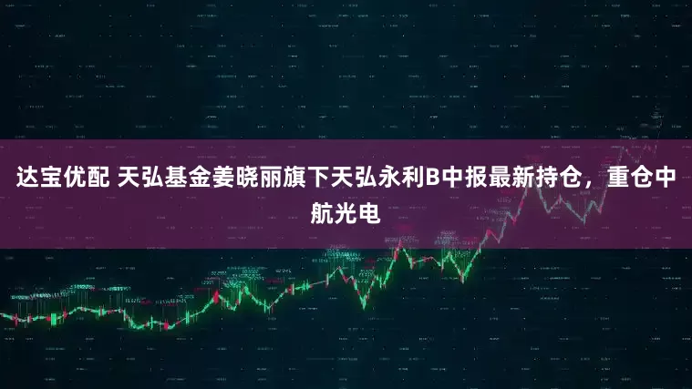 达宝优配 天弘基金姜晓丽旗下天弘永利B中报最新持仓，重仓中航光电