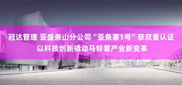 冠达管理 亚盛条山分公司“亚条薯1号”获双重认证 以科技创新撬动马铃薯产业新变革