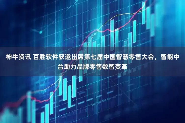 神牛资讯 百胜软件获邀出席第七届中国智慧零售大会，智能中台助力品牌零售数智变革
