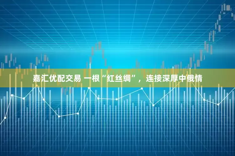 嘉汇优配交易 一根“红丝绸”，连接深厚中俄情