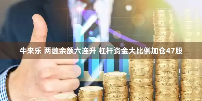 牛来乐 两融余额六连升 杠杆资金大比例加仓47股