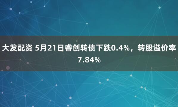 大发配资 5月21日睿创转债下跌0.4%，转股溢价率7.84%
